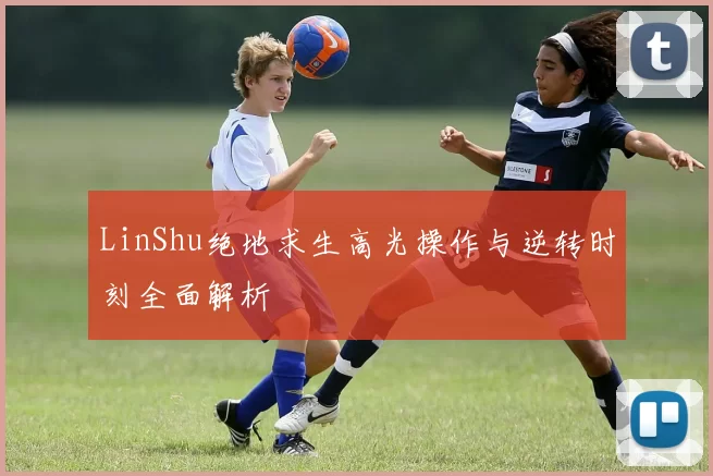 LinShu绝地求生高光操作与逆转时刻全面解析