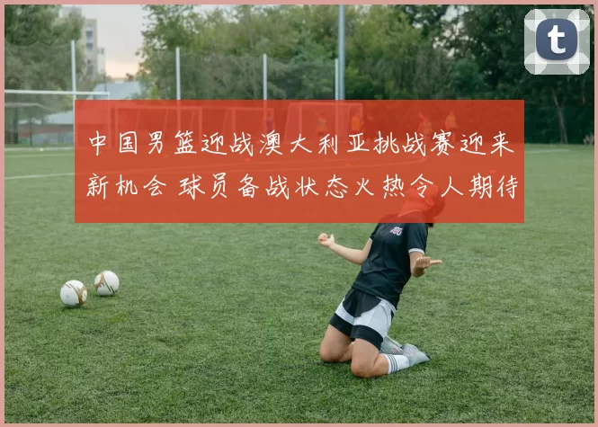 中国男篮迎战澳大利亚挑战赛迎来新机会 球员备战状态火热令人期待