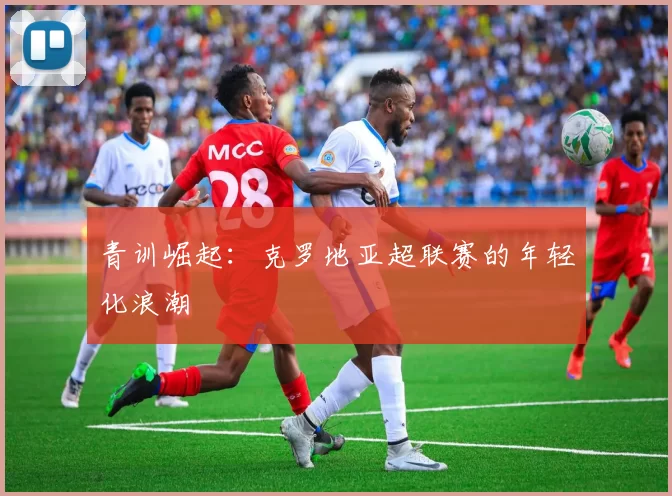 青训崛起：克罗地亚超联赛的年轻化浪潮
