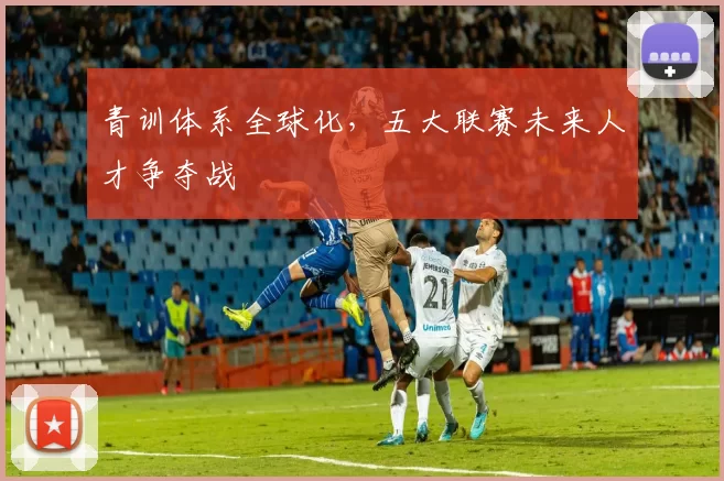 青训体系全球化，五大联赛未来人才争夺战