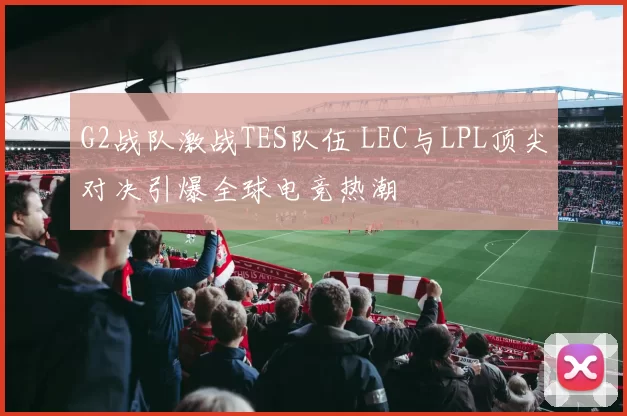 G2战队激战TES队伍 LEC与LPL顶尖对决引爆全球电竞热潮