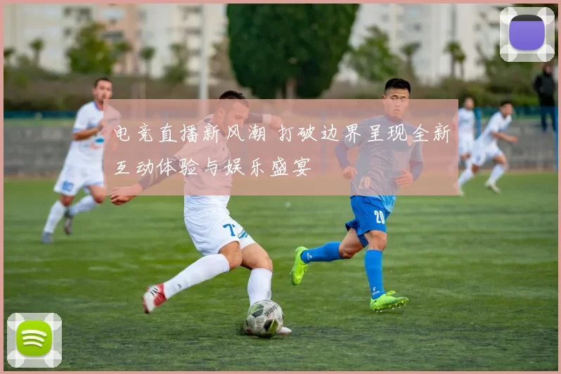 电竞直播新风潮 打破边界呈现全新互动体验与娱乐盛宴