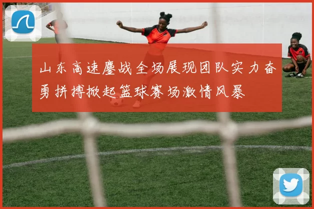 山东高速鏖战全场展现团队实力奋勇拼搏掀起篮球赛场激情风暴