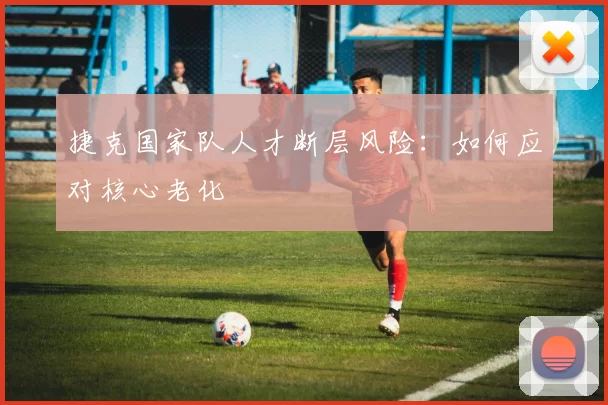捷克国家队人才断层风险：如何应对核心老化