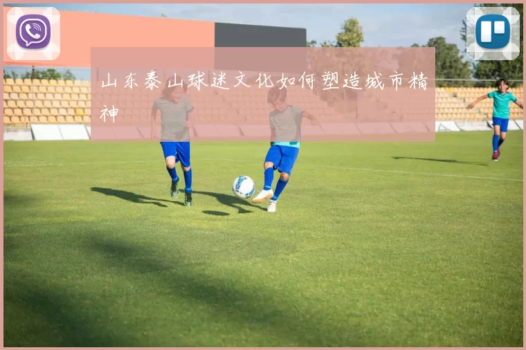 山东泰山球迷文化如何塑造城市精神