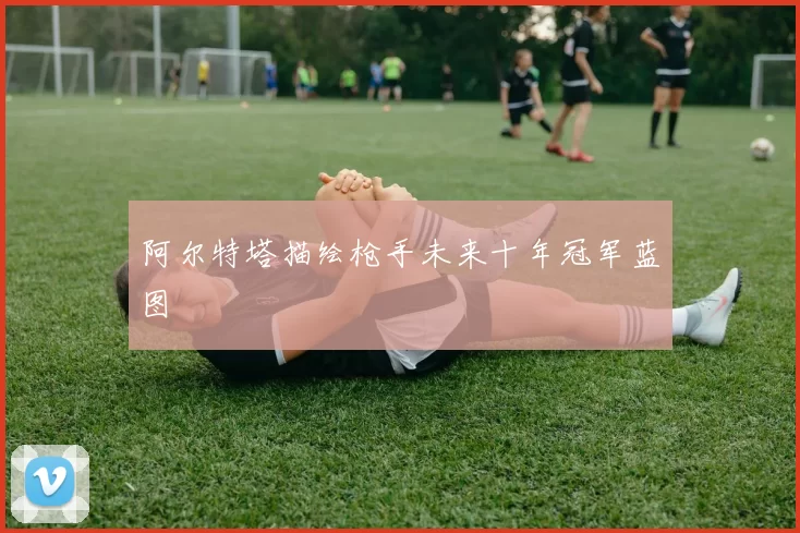 阿尔特塔描绘枪手未来十年冠军蓝图