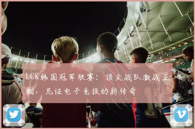 LCK韩国冠军联赛：顶尖战队激战正酣，见证电子竞技的新传奇