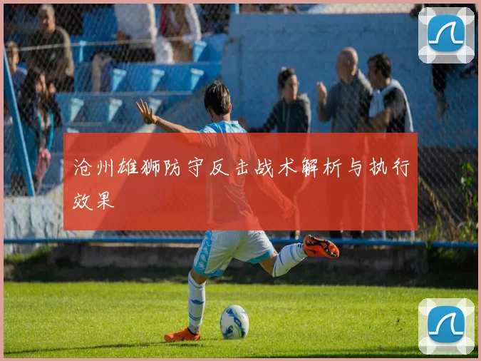 沧州雄狮防守反击战术解析与执行效果