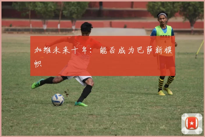 加维未来十年：能否成为巴萨新旗帜