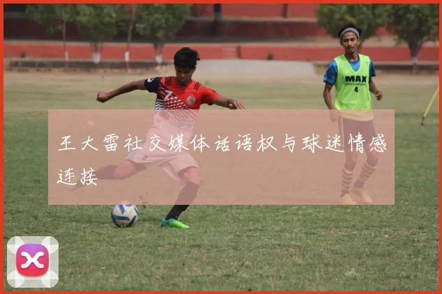王大雷社交媒体话语权与球迷情感连接