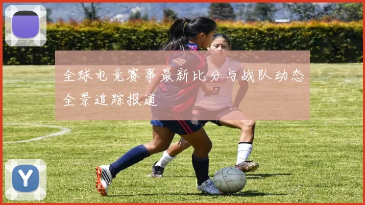 全球电竞赛事最新比分与战队动态全景追踪报道
