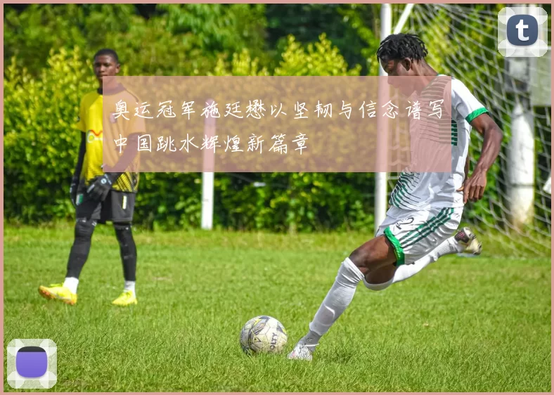 奥运冠军施廷懋以坚韧与信念谱写中国跳水辉煌新篇章