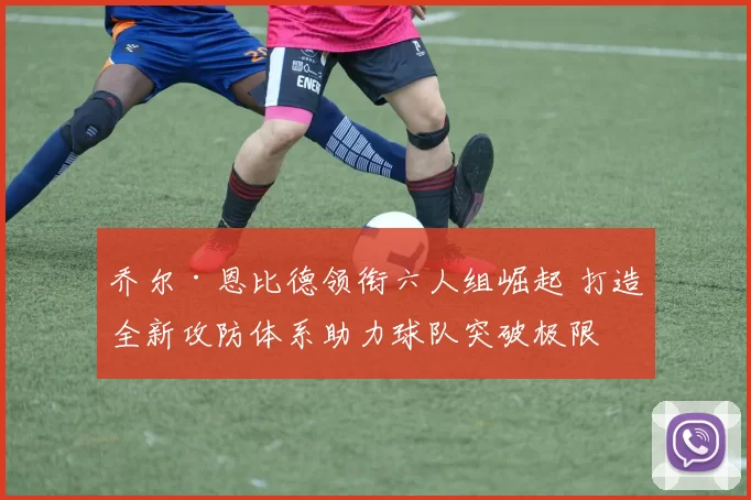 乔尔·恩比德领衔六人组崛起 打造全新攻防体系助力球队突破极限