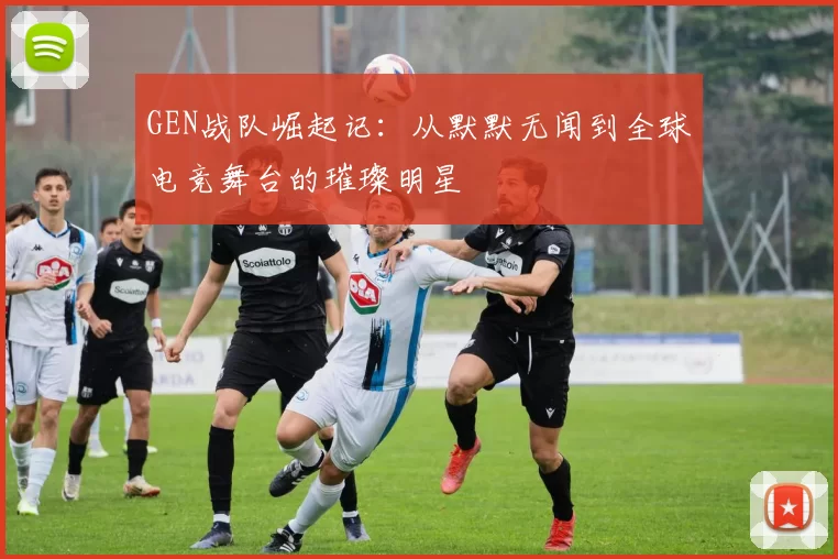 GEN战队崛起记：从默默无闻到全球电竞舞台的璀璨明星