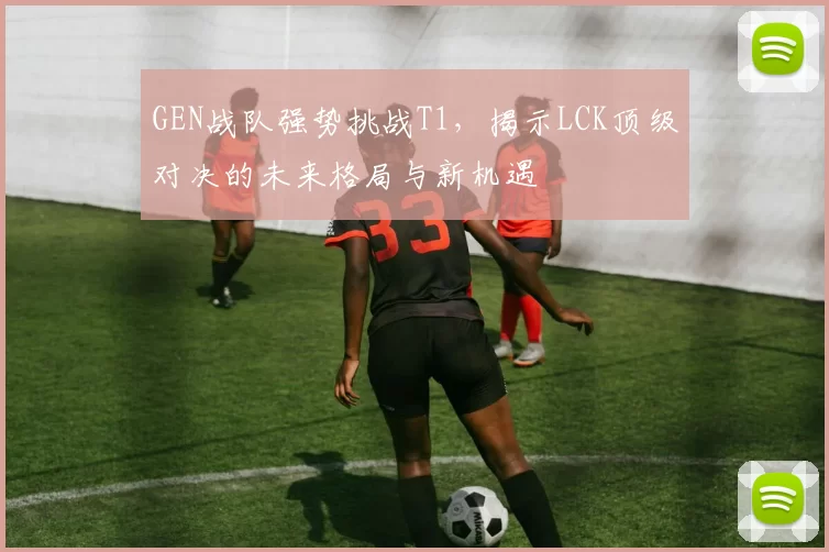 GEN战队强势挑战T1，揭示LCK顶级对决的未来格局与新机遇
