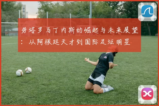 劳塔罗马丁内斯的崛起与未来展望：从阿根廷天才到国际足坛明星