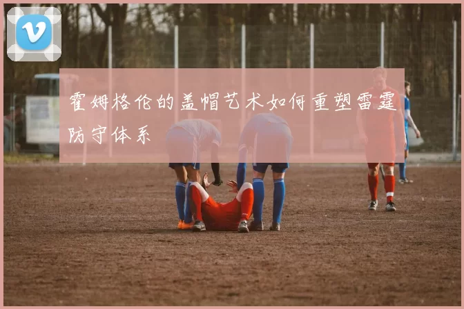霍姆格伦的盖帽艺术如何重塑雷霆防守体系