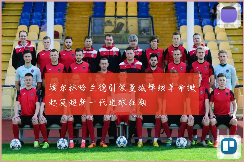 埃尔林哈兰德引领曼城锋线革命掀起英超新一代进球狂潮