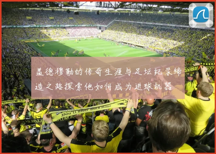 盖德穆勒的传奇生涯与足坛纪录缔造之路探索他如何成为进球机器