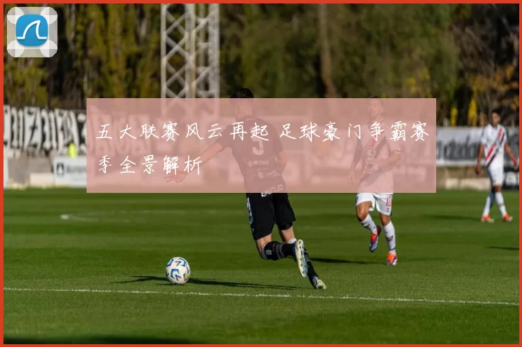 五大联赛风云再起 足球豪门争霸赛季全景解析