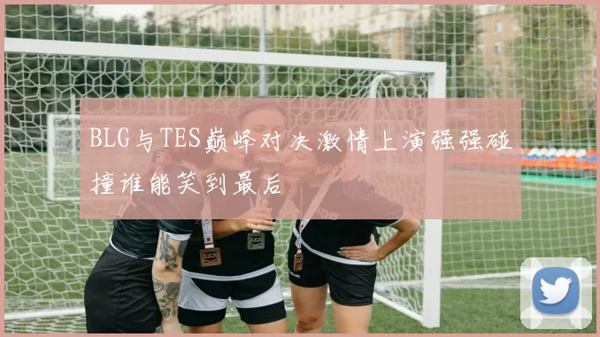 BLG与TES巅峰对决激情上演强强碰撞谁能笑到最后