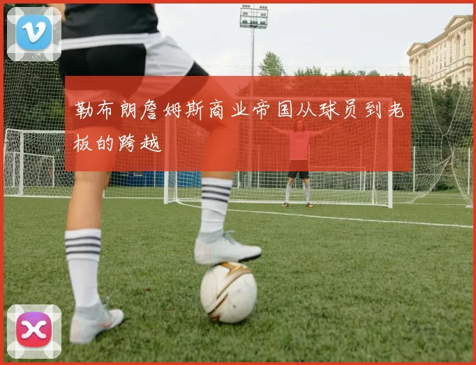 勒布朗詹姆斯商业帝国从球员到老板的跨越