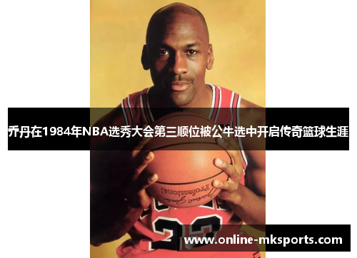 乔丹在1984年NBA选秀大会第三顺位被公牛选中开启传奇篮球生涯