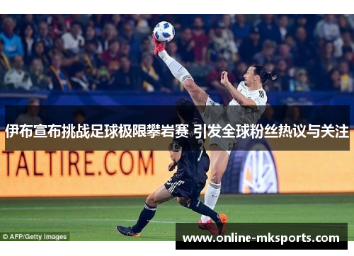 伊布宣布挑战足球极限攀岩赛 引发全球粉丝热议与关注