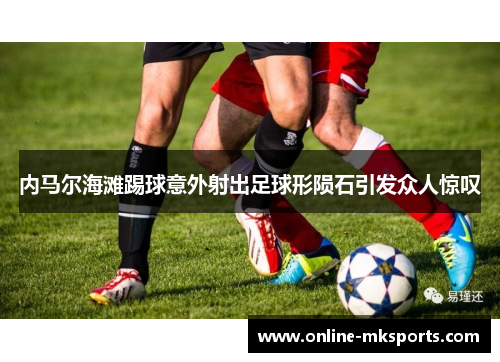内马尔海滩踢球意外射出足球形陨石引发众人惊叹