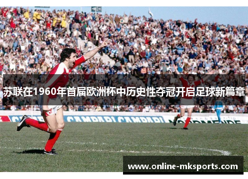 苏联在1960年首届欧洲杯中历史性夺冠开启足球新篇章