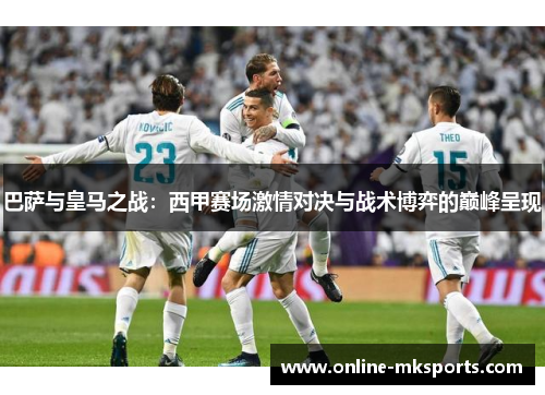 巴萨与皇马之战：西甲赛场激情对决与战术博弈的巅峰呈现