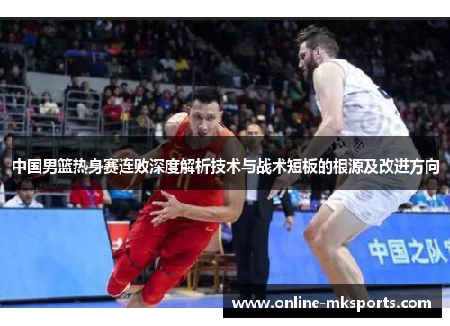 中国男篮热身赛连败深度解析技术与战术短板的根源及改进方向