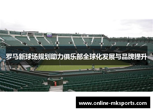 罗马新球场规划助力俱乐部全球化发展与品牌提升