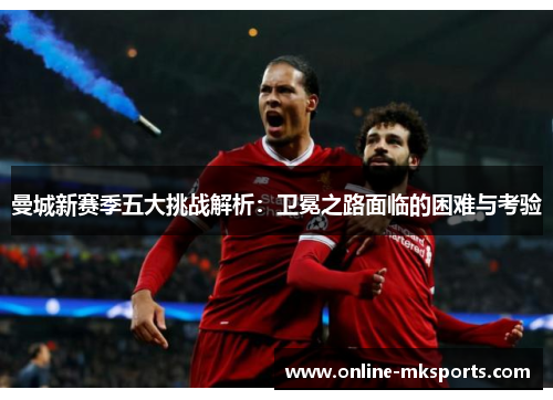 曼城新赛季五大挑战解析：卫冕之路面临的困难与考验