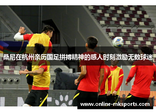 桑尼在杭州亲历国足拼搏精神的感人时刻激励无数球迷