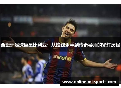 西班牙足球巨星比利亚：从锋线杀手到传奇导师的光辉历程
