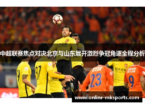 中超联赛焦点对决北京与山东展开激烈争冠角逐全程分析