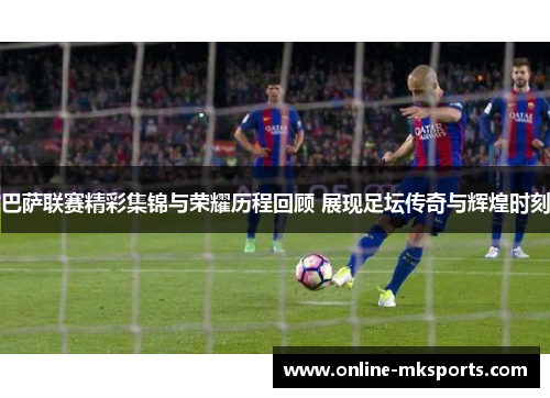 巴萨联赛精彩集锦与荣耀历程回顾 展现足坛传奇与辉煌时刻