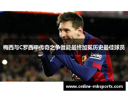 梅西与C罗西甲传奇之争谁能最终加冕历史最佳球员