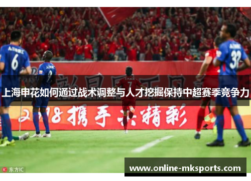 上海申花如何通过战术调整与人才挖掘保持中超赛季竞争力