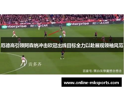 厄德高引领阿森纳冲击欧冠出线目标全力以赴展现领袖风范