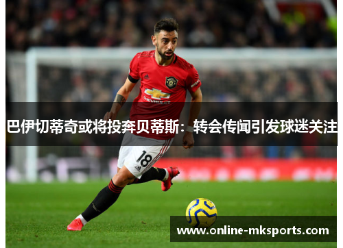 巴伊切蒂奇或将投奔贝蒂斯：转会传闻引发球迷关注