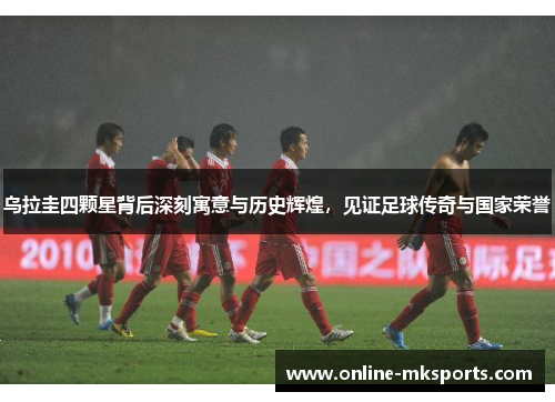 乌拉圭四颗星背后深刻寓意与历史辉煌，见证足球传奇与国家荣誉